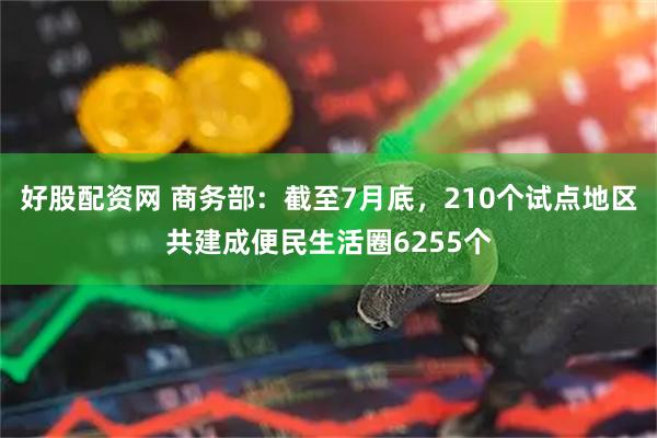 好股配资网 商务部：截至7月底，210个试点地区共建成便民生活圈6255个