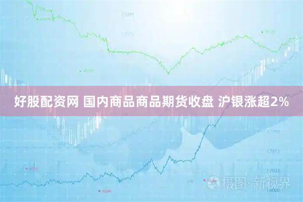 好股配资网 国内商品商品期货收盘 沪银涨超2%