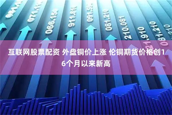 互联网股票配资 外盘铜价上涨 伦铜期货价格创16个月以来新高