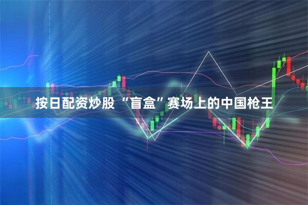 按日配资炒股 “盲盒”赛场上的中国枪王