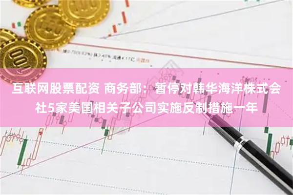 互联网股票配资 商务部:暂停对韩华海洋株式会社5家美国相关子公司实施反制措施一年