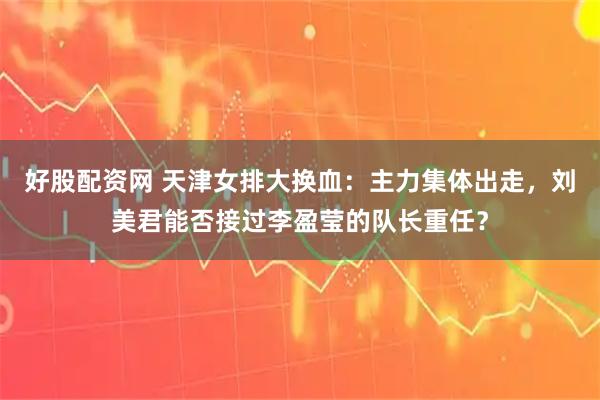 好股配资网 天津女排大换血：主力集体出走，刘美君能否接过李盈莹的队长重任？