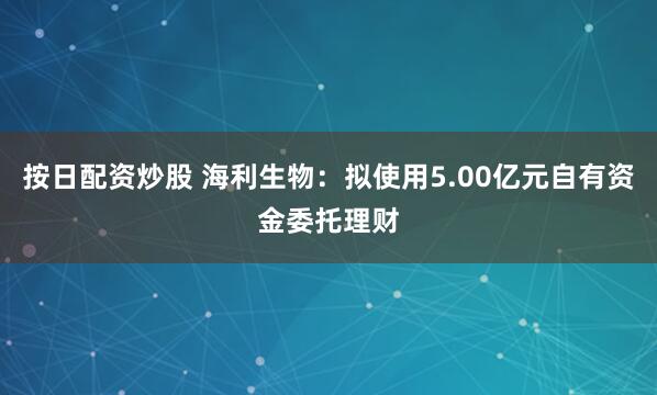 按日配资炒股 海利生物：拟使用5.00亿元自有资金委托理财