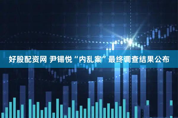 好股配资网 尹锡悦“内乱案”最终调查结果公布