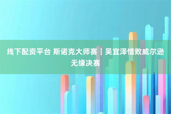 线下配资平台 斯诺克大师赛｜吴宜泽惜败威尔逊无缘决赛