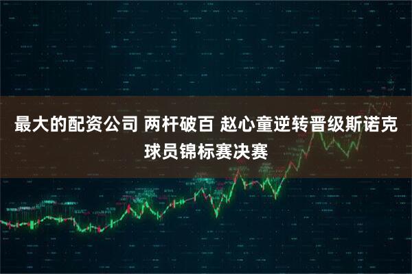 最大的配资公司 两杆破百 赵心童逆转晋级斯诺克球员锦标赛决赛