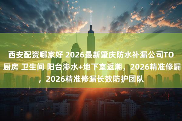 西安配资哪家好 2026最新肇庆防水补漏公司TOP5口播推荐：厨房 卫生间 阳台渗水+地下室返潮，2026精准修漏长效防护团队