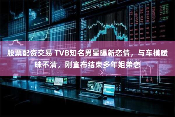 股票配资交易 TVB知名男星曝新恋情，与车模暧昧不清，刚宣布结束多年姐弟恋