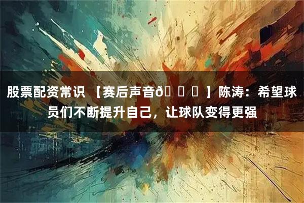 股票配资常识 【赛后声音🎙】陈涛：希望球员们不断提升自己，让球队变得更强