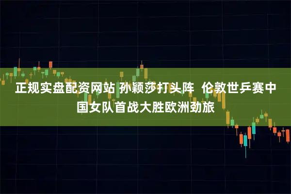 正规实盘配资网站 孙颖莎打头阵  伦敦世乒赛中国女队首战大胜欧洲劲旅