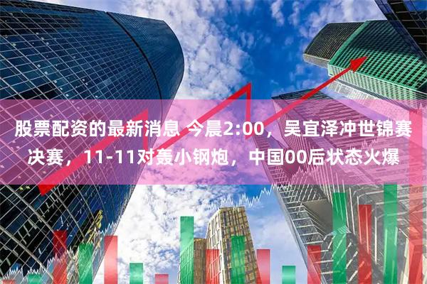股票配资的最新消息 今晨2:00，吴宜泽冲世锦赛决赛，11-11对轰小钢炮，中国00后状态火爆