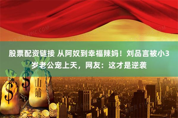股票配资链接 从阿奴到幸福辣妈！刘品言被小3岁老公宠上天，网友：这才是逆袭