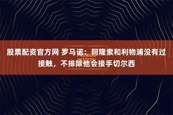 股票配资官方网 罗马诺：阿隆索和利物浦没有过接触，不排除他会接手切尔西