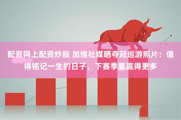 配资网上配资炒股 加维社媒晒夺冠巡游照片：值得铭记一生的日子，下赛季要赢得更多